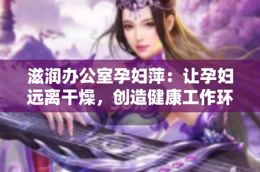 滋潤(rùn)辦公室孕婦萍：讓孕婦遠(yuǎn)離干燥，創(chuàng)造健康工作環(huán)境