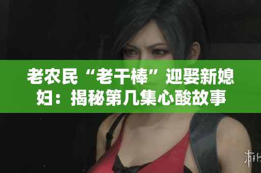 老農(nóng)民“老干棒”迎娶新媳婦:揭秘第幾集心酸故事 老農(nóng)民“老干棒”迎娶新媳婦:揭秘第幾集心酸故事