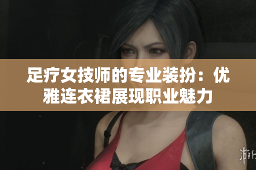 足療女技師的專業(yè)裝扮:優(yōu)雅連衣裙展現(xiàn)職業(yè)魅力 足療女技師的專業(yè)裝扮:優(yōu)雅連衣裙展現(xiàn)職業(yè)魅力