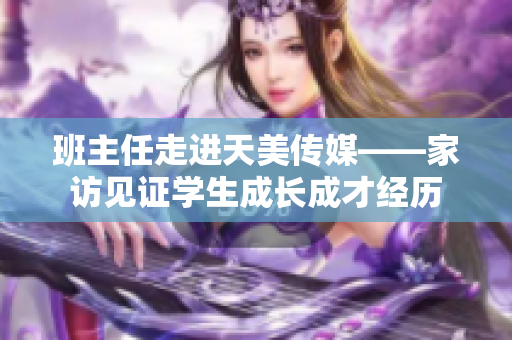 班主任走進天美傳媒——家訪見證學生成長成才經(jīng)歷