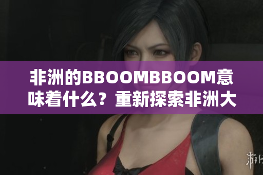 非洲的BBOOMBBOOM意味著什么？重新探索非洲大陸的繁榮與活力