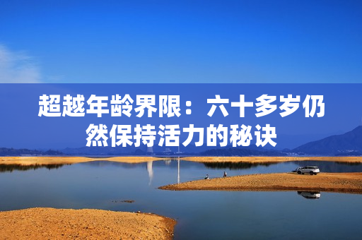 超越年齡界限:六十多歲仍然保持活力的秘訣 超越年齡界限:六十多歲仍然保持活力的秘訣