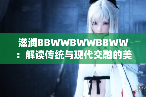 滋潤BBWWBWWBBWW:解讀傳統(tǒng)與現(xiàn)代交融的美學(xué)魅力 滋潤BBWWBWWBBWW:解讀傳統(tǒng)與現(xiàn)代交融的美學(xué)魅力