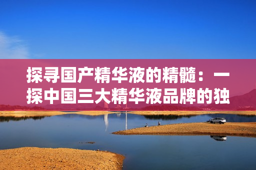 探尋國產(chǎn)精華液的精髓：一探中國三大精華液品牌的獨(dú)特之處