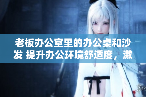 老板辦公室里的辦公桌和沙發(fā) 提升辦公環(huán)境舒適度，激發(fā)工作激情