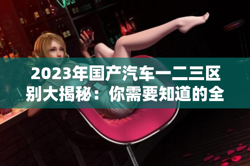 2023年國(guó)產(chǎn)汽車一二三區(qū)別大揭秘：你需要知道的全方位比較
