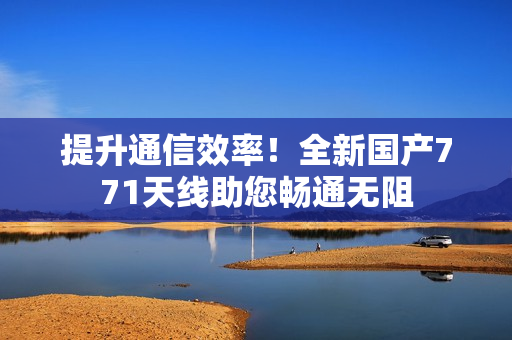 提升通信效率！全新國(guó)產(chǎn)771天線助您暢通無阻