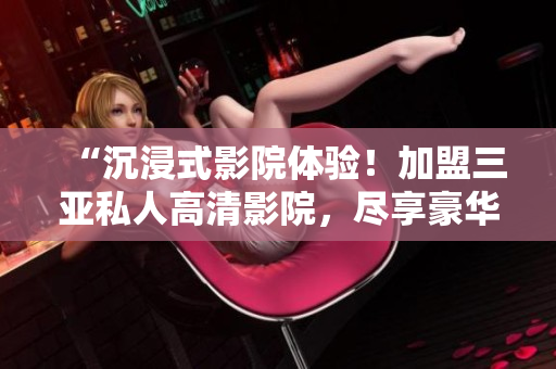 “沉浸式影院體驗(yàn)！加盟三亞私人高清影院，盡享豪華視聽盛宴！獨(dú)家圖片揭秘！”