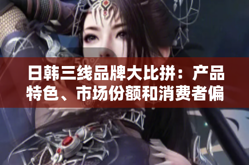 日韓三線品牌大比拼：產(chǎn)品特色、市場(chǎng)份額和消費(fèi)者偏好分析