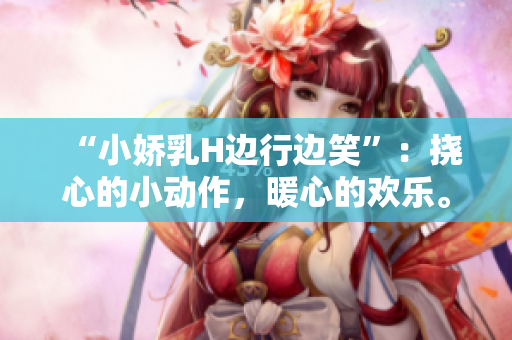 “小嬌乳H邊行邊笑”：撓心的小動(dòng)作，暖心的歡樂。