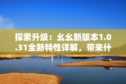 探索升級(jí)：幺幺新版本1.0.31全新特性詳解，帶來(lái)什么新體驗(yàn)？
