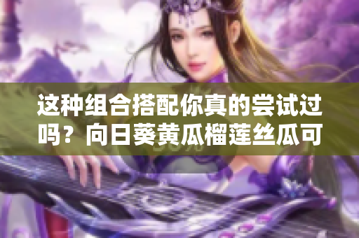 這種組合搭配你真的嘗試過嗎？向日葵黃瓜榴蓮絲瓜可以一起吃嗎