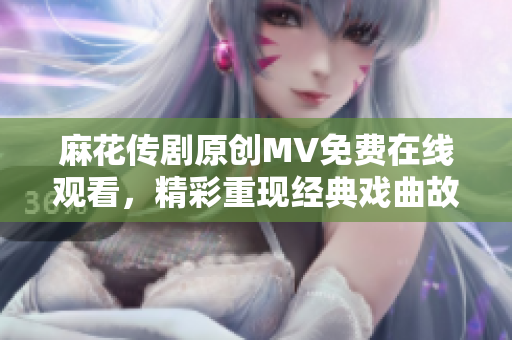 麻花傳劇原創(chuàng)MV免費(fèi)在線觀看，精彩重現(xiàn)經(jīng)典戲曲故事