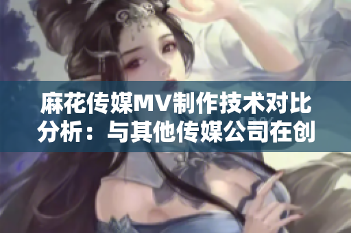 麻花傳媒MV制作技術(shù)對比分析：與其他傳媒公司在創(chuàng)意、制作質(zhì)量及影響力上的差異化對比