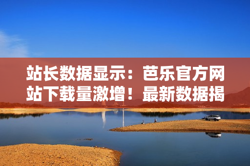 站長(zhǎng)數(shù)據(jù)顯示：芭樂(lè)官方網(wǎng)站下載量激增！最新數(shù)據(jù)揭示用戶下載熱情持續(xù)高漲
