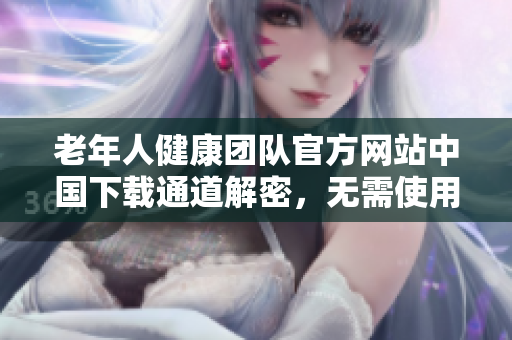 老年人健康團(tuán)隊(duì)官方網(wǎng)站中國(guó)下載通道解密，無(wú)需使用破解軟件