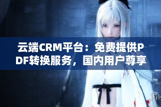 云端CRM平臺：免費(fèi)提供PDF轉(zhuǎn)換服務(wù)，國內(nèi)用戶尊享特惠