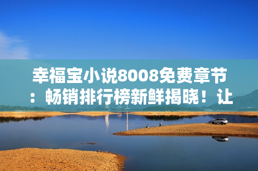 幸福寶小說8008免費(fèi)章節(jié)：暢銷排行榜新鮮揭曉！讓你心動不已的免費(fèi)閱讀體驗(yàn)！