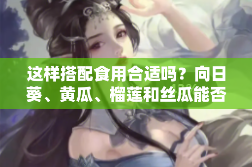 這樣搭配食用合適嗎？向日葵、黃瓜、榴蓮和絲瓜能否一起食用？
