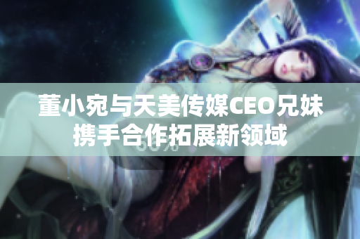 董小宛與天美傳媒CEO兄妹攜手合作拓展新領(lǐng)域
