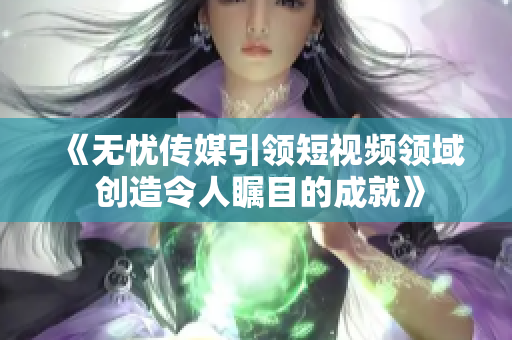 《無憂傳媒引領短視頻領域 創(chuàng)造令人矚目的成就》