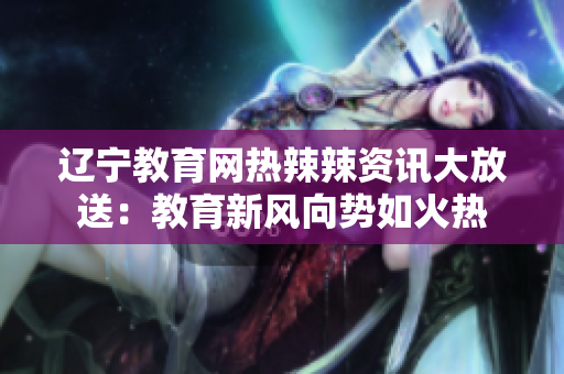 遼寧教育網(wǎng)熱辣辣資訊大放送：教育新風向勢如火熱