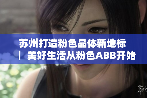 蘇州打造粉色晶體新地標 ｜ 美好生活從粉色ABB開始