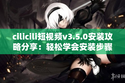 cilicili短視頻v3.5.0安裝攻略分享：輕松學會安裝步驟