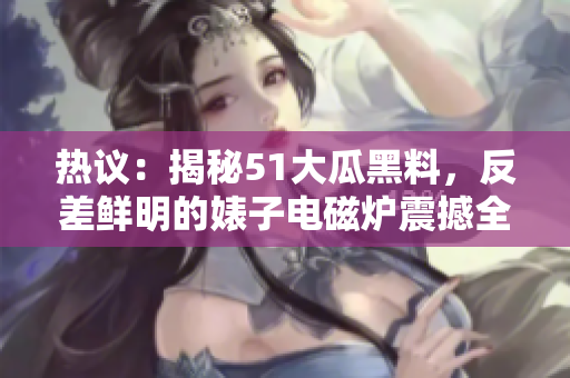 熱議：揭秘51大瓜黑料，反差鮮明的婊子電磁爐震撼全網(wǎng)