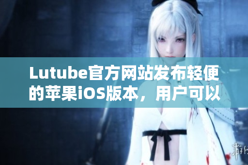 Lutube官方網(wǎng)站發(fā)布輕便的蘋果iOS版本，用戶可以盡情暢享！