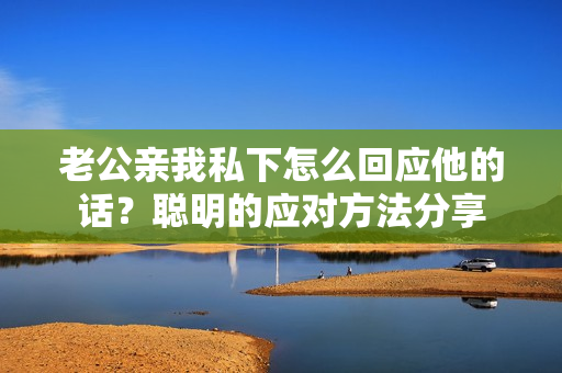 老公親我私下怎么回應(yīng)他的話？聰明的應(yīng)對(duì)方法分享