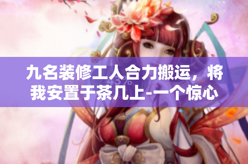 九名裝修工人合力搬運，將我安置于茶幾上-一個驚心動魄的經(jīng)歷