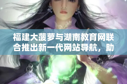 福建大菠蘿與湖南教育網(wǎng)聯(lián)合推出新一代網(wǎng)站導航，助力教育信息獲取