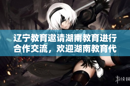 遼寧教育邀請(qǐng)湖南教育進(jìn)行合作交流，歡迎湖南教育代表團(tuán)來(lái)訪