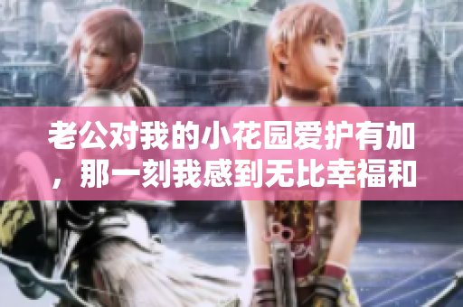老公對(duì)我的小花園愛(ài)護(hù)有加，那一刻我感到無(wú)比幸福和滿(mǎn)足