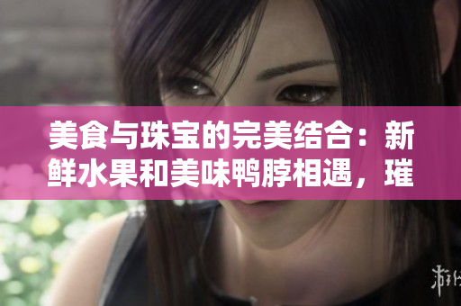 美食與珠寶的完美結(jié)合：新鮮水果和美味鴨脖相遇，璀璨翡翠手鐲點亮悠閑午后