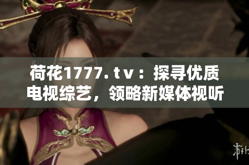 荷花1777. tⅴ：探尋優(yōu)質電視綜藝，領略新媒體視聽新風向