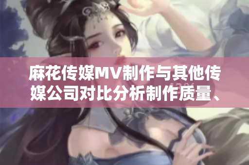 麻花傳媒MV制作與其他傳媒公司對(duì)比分析制作質(zhì)量、創(chuàng)意水平和市場(chǎng)表現(xiàn)