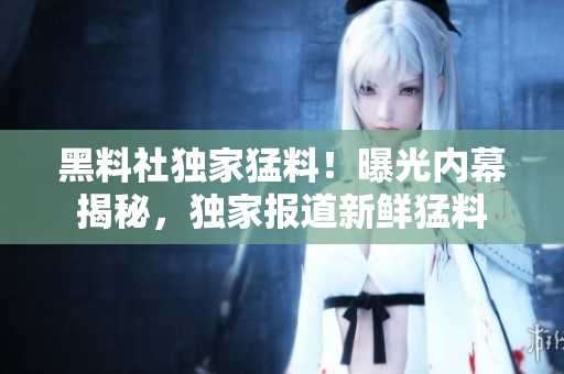 黑料社獨(dú)家猛料！曝光內(nèi)幕揭秘，獨(dú)家報(bào)道新鮮猛料