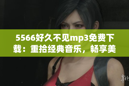 5566好久不見mp3免費(fèi)下載：重拾經(jīng)典音樂(lè)，暢享美妙旋律