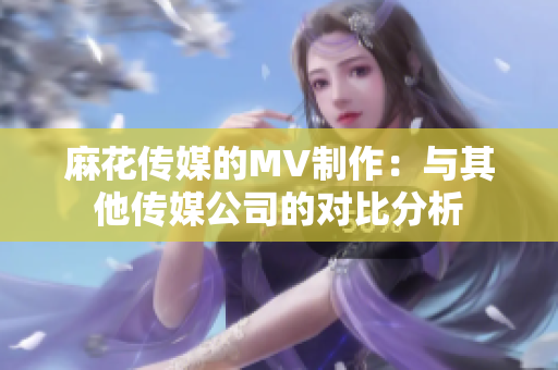 麻花傳媒的MV制作：與其他傳媒公司的對(duì)比分析