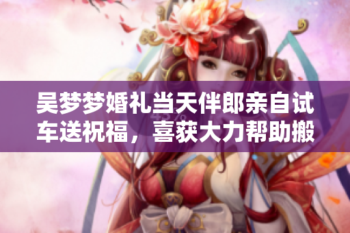 吳夢夢婚禮當(dāng)天伴郎親自試車送祝福，喜獲大力幫助搬家！