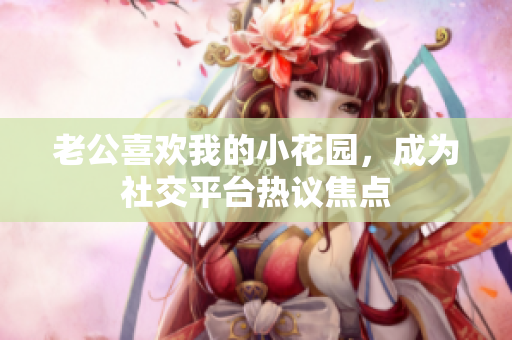 老公喜歡我的小花園，成為社交平臺熱議焦點(diǎn)
