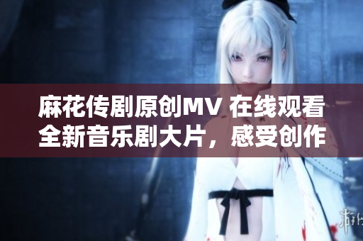 麻花傳劇原創(chuàng)MV 在線觀看全新音樂劇大片，感受創(chuàng)作者精心打造的視聽盛宴