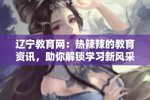 遼寧教育網(wǎng)：熱辣辣的教育資訊，助你解鎖學習新風采