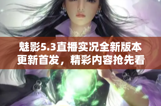魅影5.3直播實(shí)況全新版本更新首發(fā)，精彩內(nèi)容搶先看