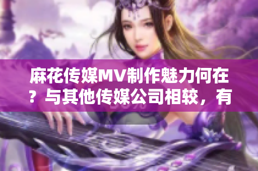 麻花傳媒MV制作魅力何在？與其他傳媒公司相較，有何異同？