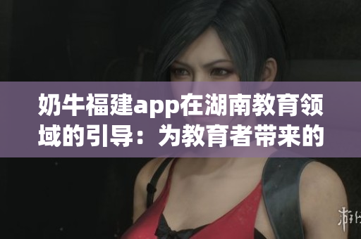 奶牛福建app在湖南教育領(lǐng)域的引導(dǎo)：為教育者帶來的諸多益處