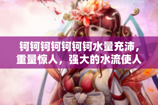 鈳鈳鈳鈳鈳鈳鈳水量充沛，重量驚人，強(qiáng)大的水流使人嘆為觀止