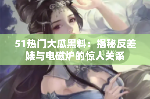 51熱門大瓜黑料：揭秘反差婊與電磁爐的驚人關(guān)系